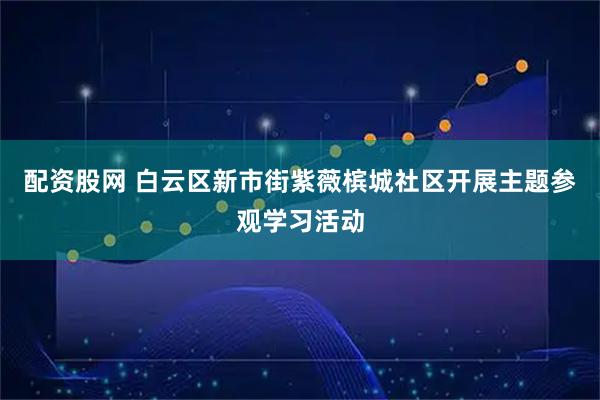 配资股网 白云区新市街紫薇槟城社区开展主题参观学习活动