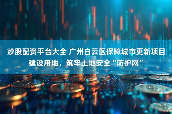 炒股配资平台大全 广州白云区保障城市更新项目建设用地，筑牢土地安全“防护网”