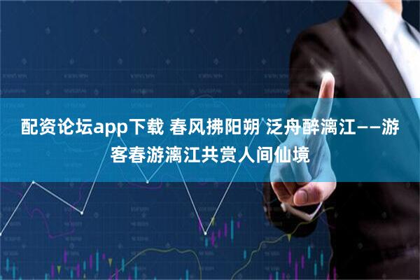 配资论坛app下载 春风拂阳朔 泛舟醉漓江——游客春游漓江共赏人间仙境