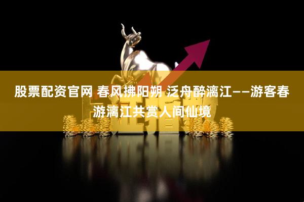 股票配资官网 春风拂阳朔 泛舟醉漓江——游客春游漓江共赏人间仙境
