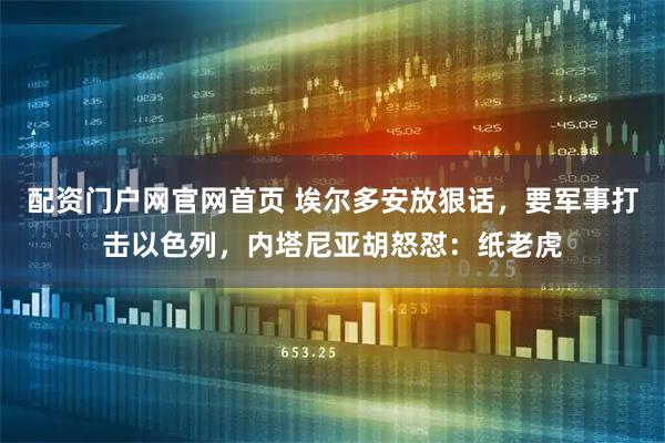 配资门户网官网首页 埃尔多安放狠话，要军事打击以色列，内塔尼亚胡怒怼：纸老虎