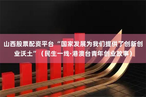 山西股票配资平台 “国家发展为我们提供了创新创业沃土”（民生一线·港澳台青年创业故事）