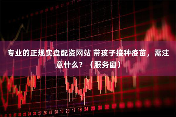 专业的正规实盘配资网站 带孩子接种疫苗，需注意什么？（服务窗）