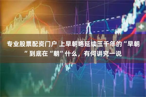 专业股票配资门户 上早朝咯延续三千年的“早朝”到底在“朝”什么，有何讲究一说