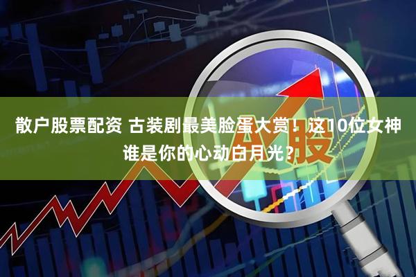 散户股票配资 古装剧最美脸蛋大赏！这10位女神谁是你的心动白月光？