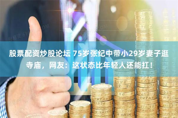 股票配资炒股论坛 75岁张纪中带小29岁妻子逛寺庙，网友：这状态比年轻人还能扛！