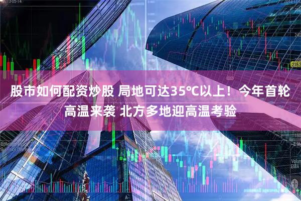 股市如何配资炒股 局地可达35℃以上！今年首轮高温来袭 北方多地迎高温考验