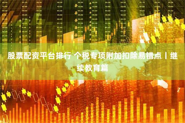 股票配资平台排行 个税专项附加扣除易错点丨继续教育篇