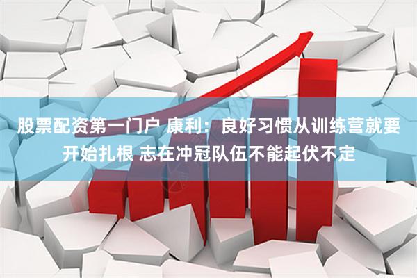 股票配资第一门户 康利：良好习惯从训练营就要开始扎根 志在冲冠队伍不能起伏不定
