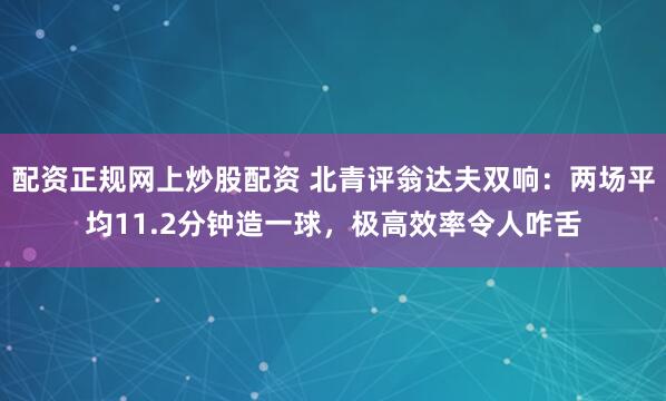 配资正规网上炒股配资 北青评翁达夫双响：两场平均11.2分钟造一球，极高效率令人咋舌