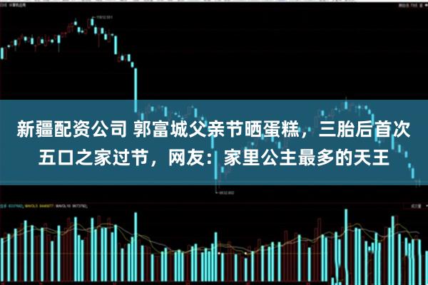 新疆配资公司 郭富城父亲节晒蛋糕，三胎后首次五口之家过节，网友：家里公主最多的天王