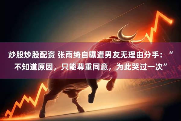 炒股炒股配资 张雨绮自曝遭男友无理由分手：“不知道原因，只能尊重同意，为此哭过一次”