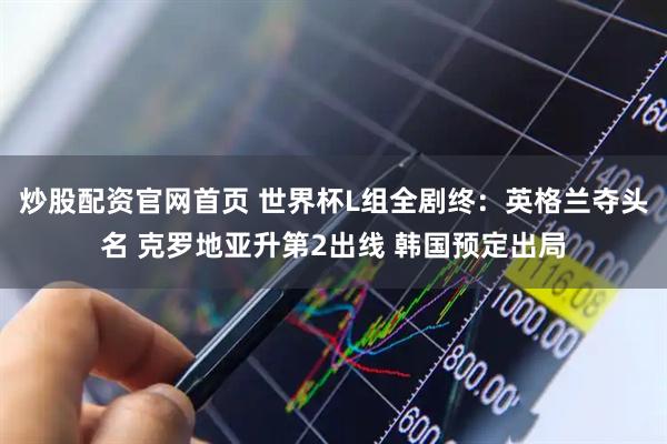 炒股配资官网首页 世界杯L组全剧终：英格兰夺头名 克罗地亚升第2出线 韩国预定出局
