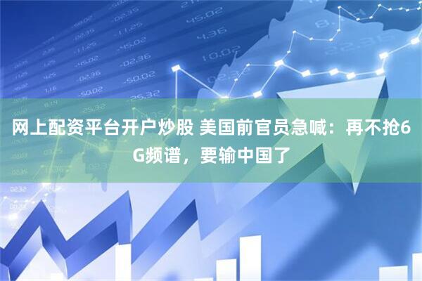 网上配资平台开户炒股 美国前官员急喊：再不抢6G频谱，要输中国了