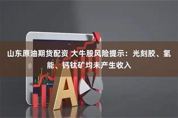 山东原油期货配资 大牛股风险提示：光刻胶、氢能、钙钛矿均未产生收入