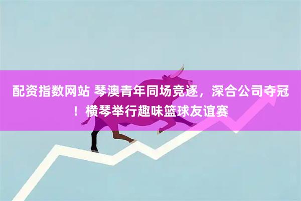 配资指数网站 琴澳青年同场竞逐，深合公司夺冠！横琴举行趣味篮球友谊赛