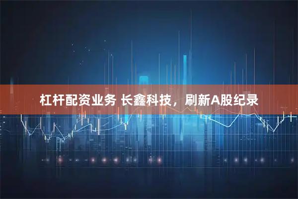 杠杆配资业务 长鑫科技，刷新A股纪录