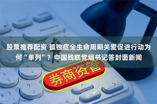 股票推荐配资 孤独症全生命周期关爱促进行动为何“单列”？中国残联党组书记答封面新闻