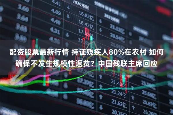 配资股票最新行情 持证残疾人80%在农村 如何确保不发生规模性返贫？中国残联主席回应