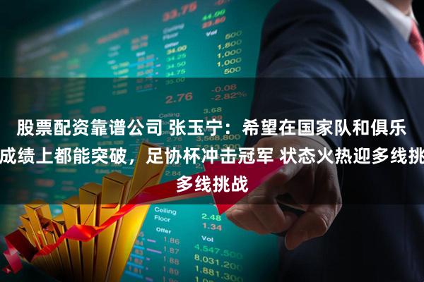 股票配资靠谱公司 张玉宁：希望在国家队和俱乐部成绩上都能突破，足协杯冲击冠军 状态火热迎多线挑战