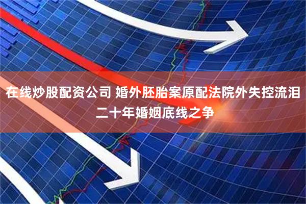 在线炒股配资公司 婚外胚胎案原配法院外失控流泪 二十年婚姻底线之争