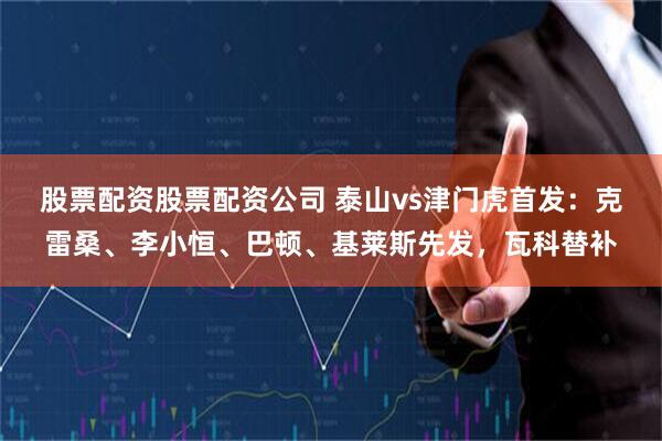 股票配资股票配资公司 泰山vs津门虎首发：克雷桑、李小恒、巴顿、基莱斯先发，瓦科替补