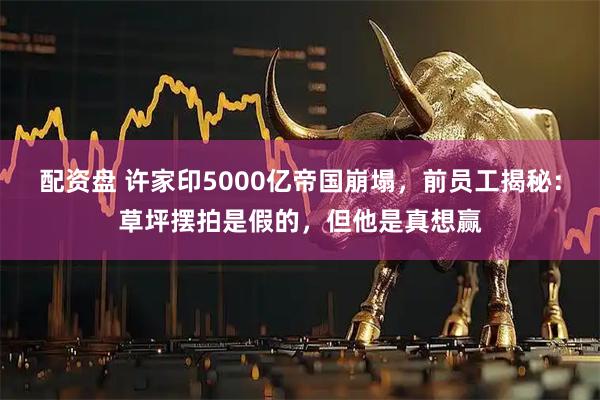 配资盘 许家印5000亿帝国崩塌，前员工揭秘：草坪摆拍是假的，但他是真想赢