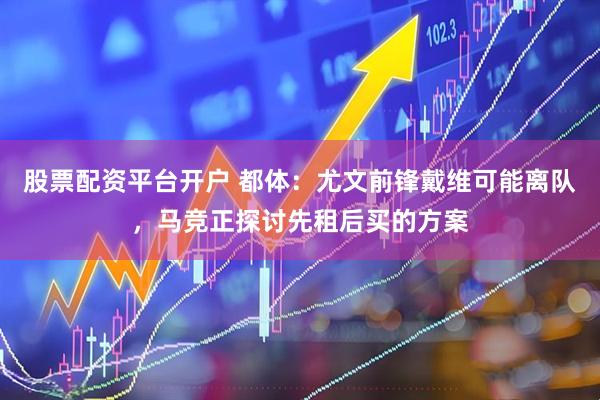 股票配资平台开户 都体：尤文前锋戴维可能离队，马竞正探讨先租后买的方案