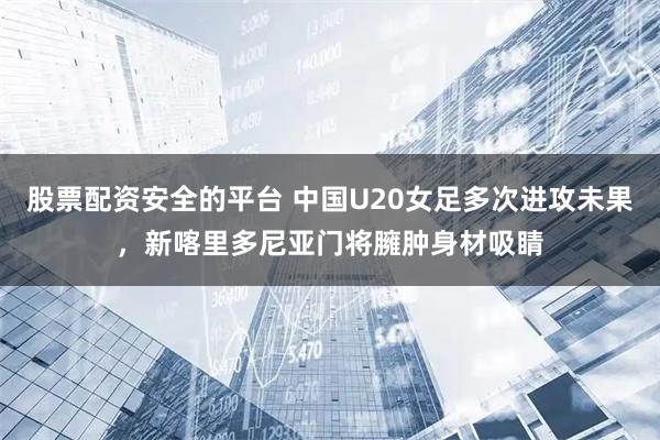 股票配资安全的平台 中国U20女足多次进攻未果，新喀里多尼亚门将臃肿身材吸睛