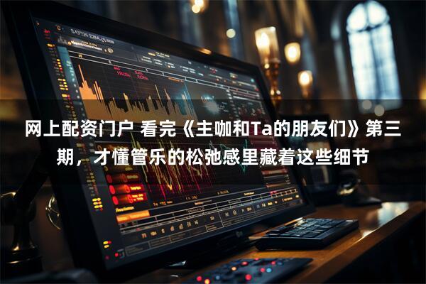 网上配资门户 看完《主咖和Ta的朋友们》第三期，才懂管乐的松弛感里藏着这些细节