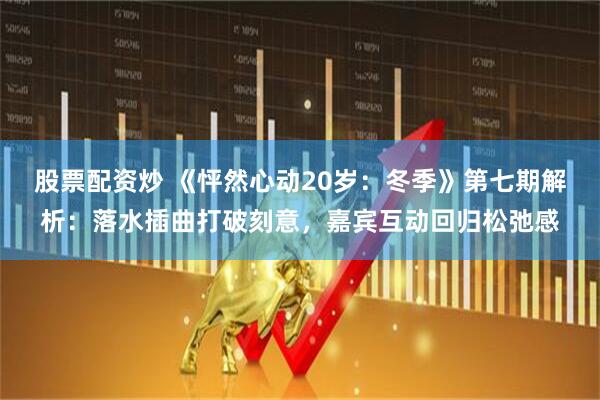 股票配资炒 《怦然心动20岁：冬季》第七期解析：落水插曲打破刻意，嘉宾互动回归松弛感